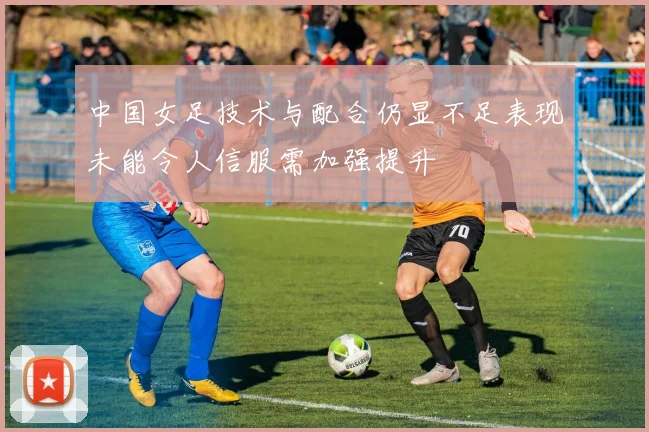 中国女足技术与配合仍显不足表现未能令人信服需加强提升