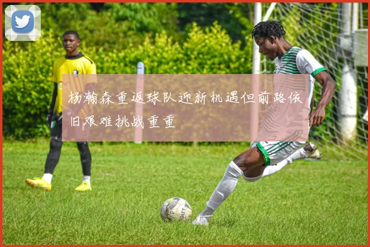 杨瀚森重返球队迎新机遇但前路依旧艰难挑战重重