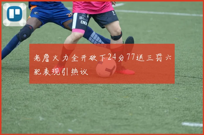 老詹火力全开砍下24分77送三罚六犯表现引热议