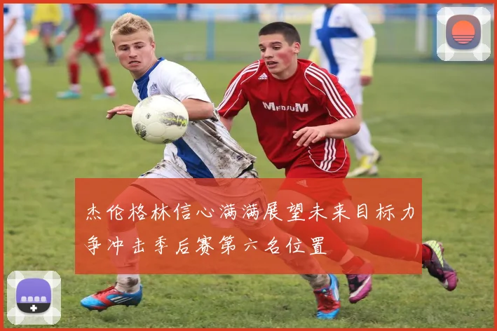 杰伦格林信心满满展望未来目标力争冲击季后赛第六名位置