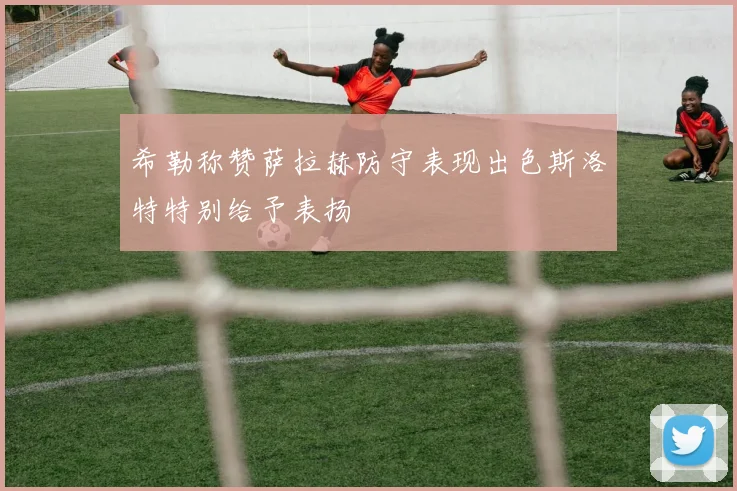 希勒称赞萨拉赫防守表现出色斯洛特特别给予表扬