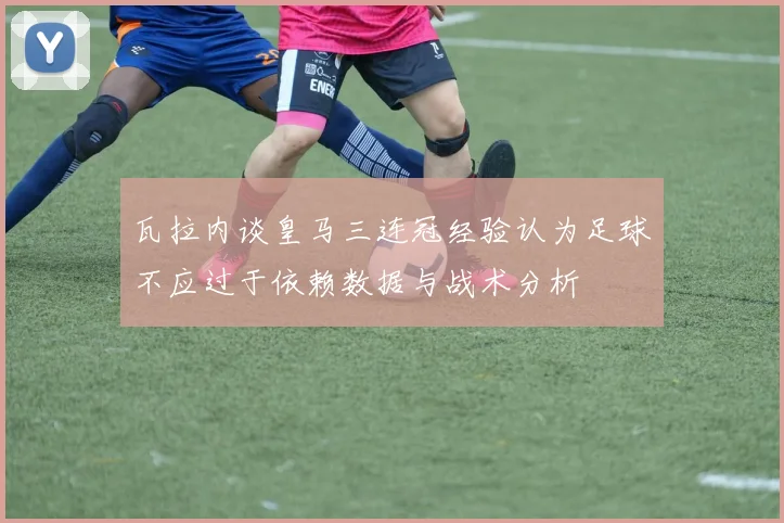 瓦拉内谈皇马三连冠经验认为足球不应过于依赖数据与战术分析