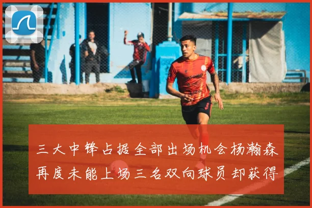三大中锋占据全部出场机会杨瀚森再度未能上场三名双向球员却获得机会