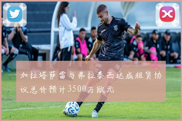 加拉塔萨雷与弗拉泰西达成租赁协议总价预计3500万欧元