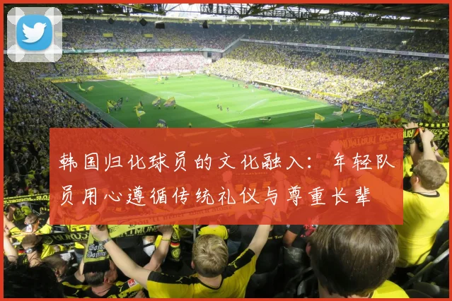 韩国归化球员的文化融入：年轻队员用心遵循传统礼仪与尊重长辈