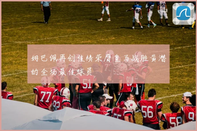 姆巴佩再创佳绩荣膺皇马战胜黄潜的全场最佳球员