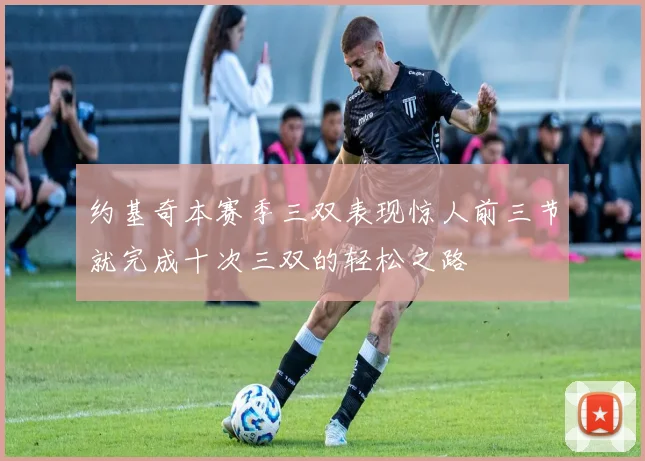 约基奇本赛季三双表现惊人前三节就完成十次三双的轻松之路