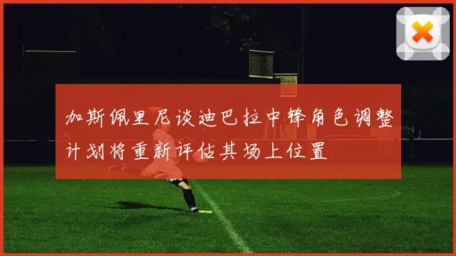 加斯佩里尼谈迪巴拉中锋角色调整计划将重新评估其场上位置