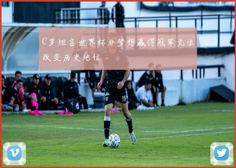 C罗坦言世界杯非梦想赢得冠军无法改变历史地位