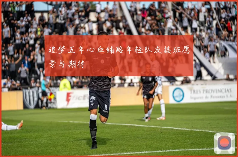 追梦五年心血铺路年轻队友接班愿景与期待
