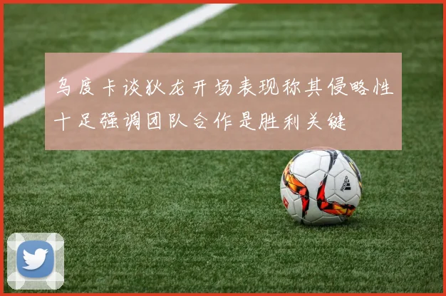 乌度卡谈狄龙开场表现称其侵略性十足强调团队合作是胜利关键