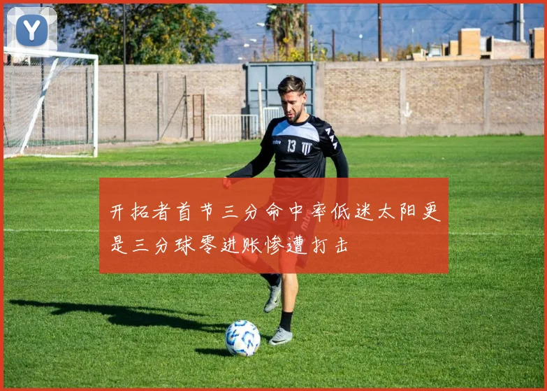 开拓者首节三分命中率低迷太阳更是三分球零进账惨遭打击
