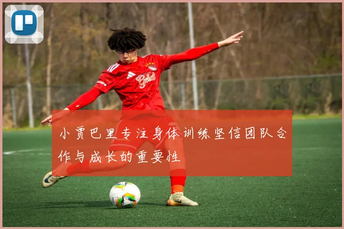 小贾巴里专注身体训练坚信团队合作与成长的重要性