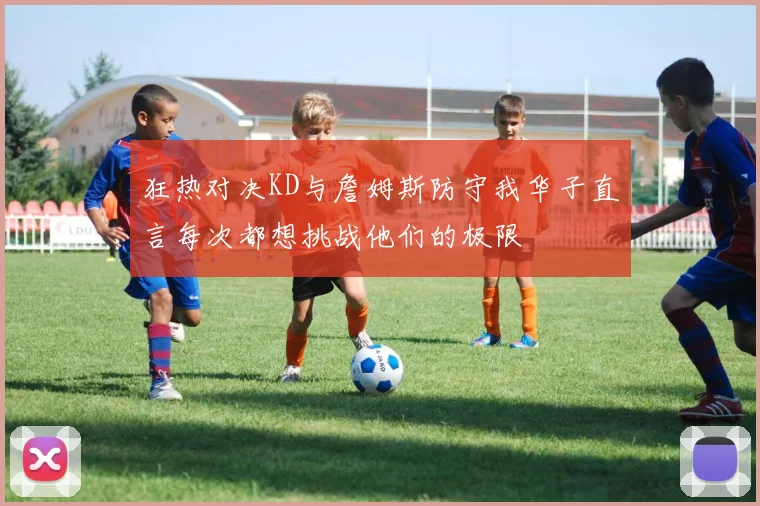 狂热对决KD与詹姆斯防守我华子直言每次都想挑战他们的极限