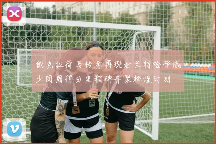 俄克拉荷马传奇再现杜兰特哈登威少同周得分里程碑齐聚辉煌时刻