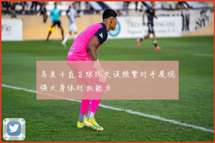 乌度卡直言球队失误频繁对手展现强大身体对抗能力