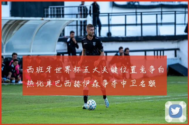 西班牙世界杯五大关键位置竞争白热化库巴西赫伊森争夺中卫名额