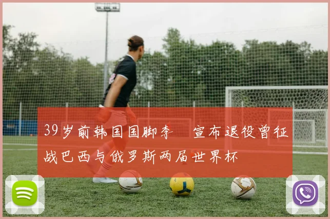 39岁前韩国国脚李镕宣布退役曾征战巴西与俄罗斯两届世界杯