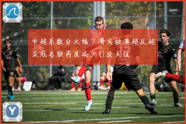 中超系数分大幅下滑或被澳超反超亚冠名额再度减少引发关注