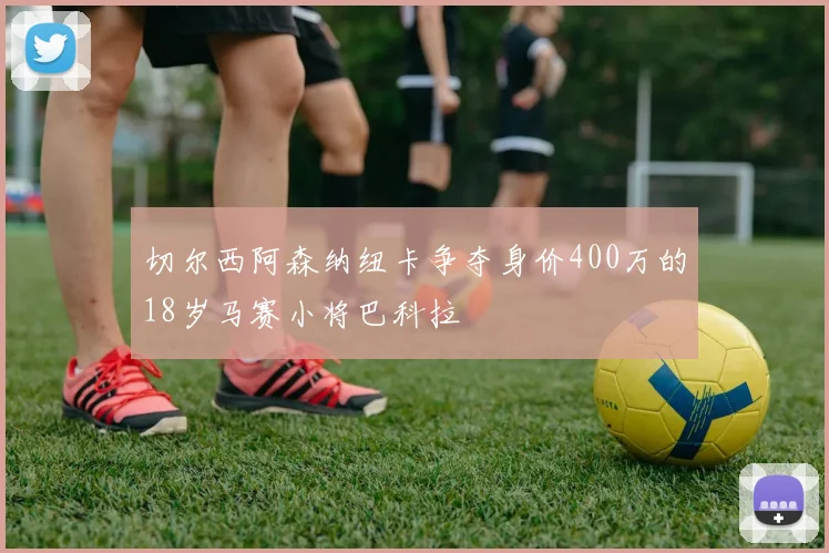 切尔西阿森纳纽卡争夺身价400万的18岁马赛小将巴科拉