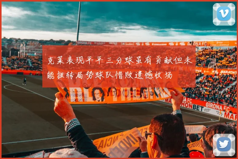 克莱表现平平三分球虽有贡献但未能扭转局势球队惜败遗憾收场