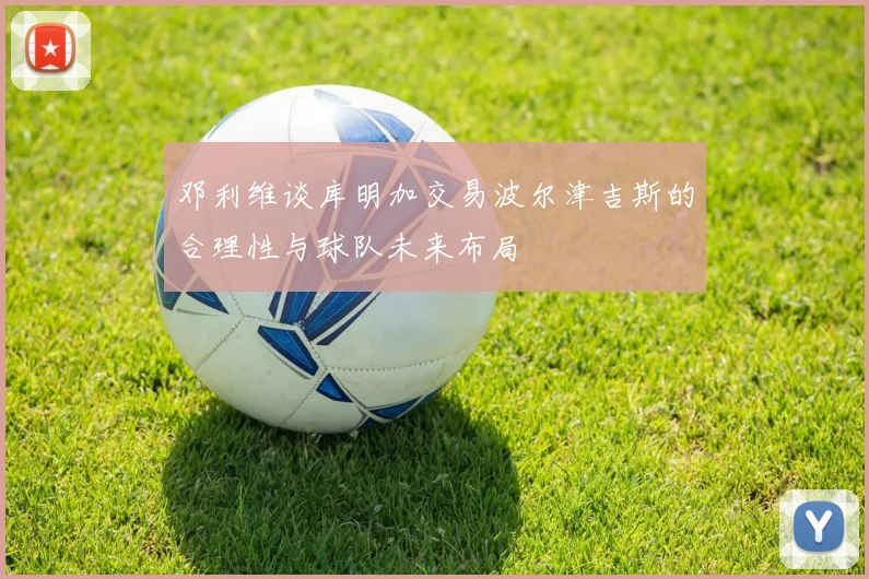 邓利维谈库明加交易波尔津吉斯的合理性与球队未来布局