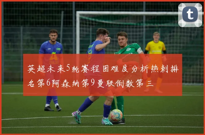 英超未来5轮赛程困难度分析热刺排名第6阿森纳第9曼联倒数第三
