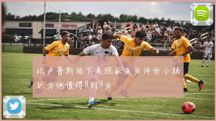 比卢普斯场下表现获高分评价小杨认为他值得8到9分