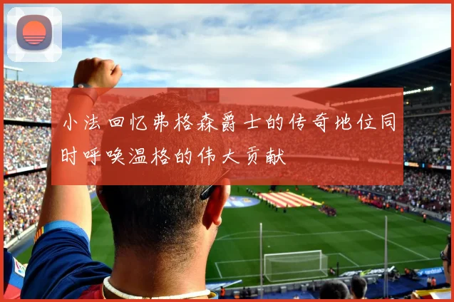 小法回忆弗格森爵士的传奇地位同时呼唤温格的伟大贡献