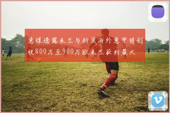 意媒透露米兰与科莫海外意甲将创收800万至900万欧米兰获利最大