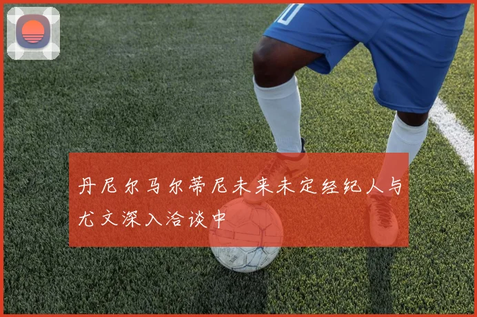 丹尼尔马尔蒂尼未来未定经纪人与尤文深入洽谈中