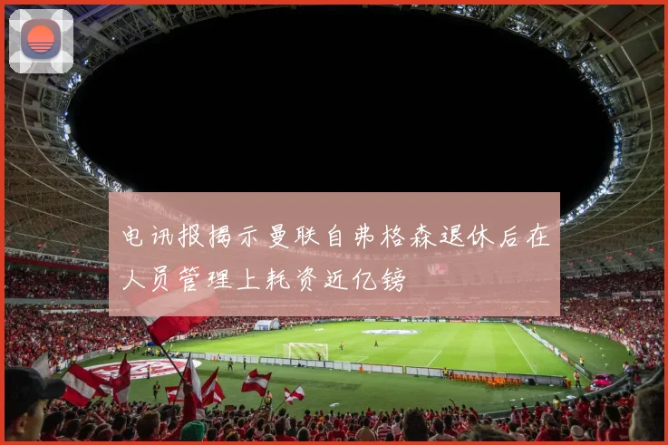 电讯报揭示曼联自弗格森退休后在人员管理上耗资近亿镑