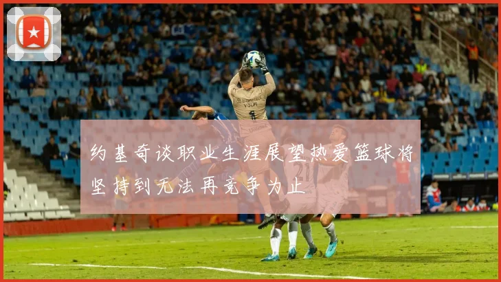 约基奇谈职业生涯展望热爱篮球将坚持到无法再竞争为止