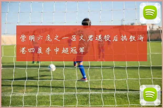 崇明六虎之一吕文君退役后执教海港四度夺中超冠军