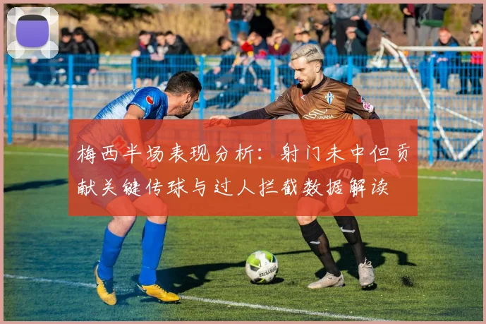 梅西半场表现分析：射门未中但贡献关键传球与过人拦截数据解读