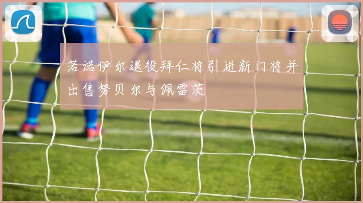 若诺伊尔退役拜仁将引进新门将并出售努贝尔与佩雷茨