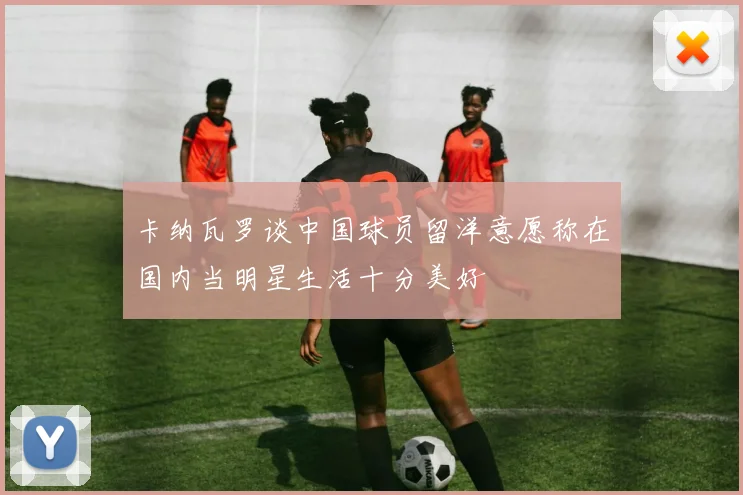 卡纳瓦罗谈中国球员留洋意愿称在国内当明星生活十分美好