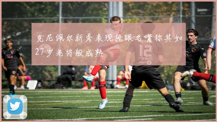 克尼佩尔新秀表现抢眼名嘴称其如27岁老将般成熟