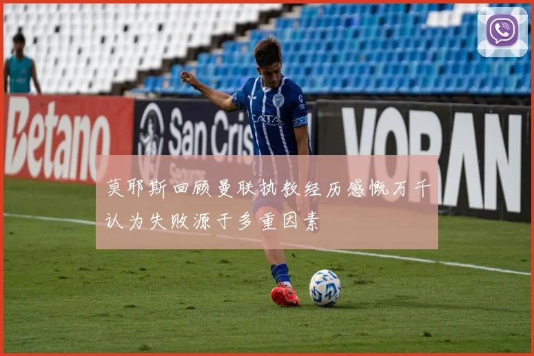 莫耶斯回顾曼联执教经历感慨万千认为失败源于多重因素