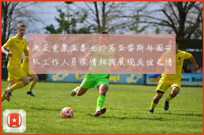 老友重聚亚泰主帅苏亚雷斯与国安队工作人员深情相拥展现友谊之情