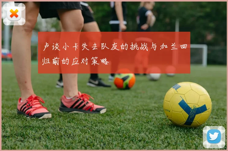 卢谈小卡失去队友的挑战与加兰回归前的应对策略