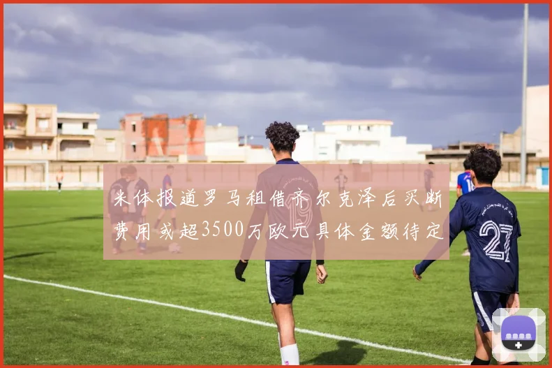 米体报道罗马租借齐尔克泽后买断费用或超3500万欧元具体金额待定