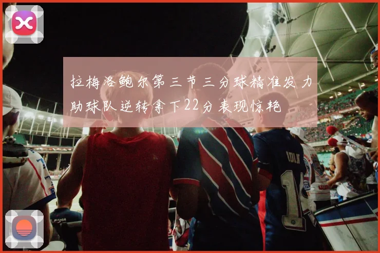 拉梅洛鲍尔第三节三分球精准发力助球队逆转拿下22分表现惊艳