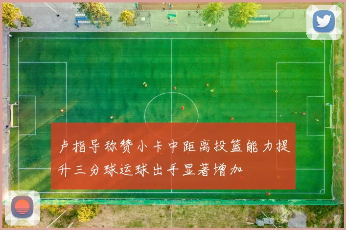 卢指导称赞小卡中距离投篮能力提升三分球运球出手显著增加
