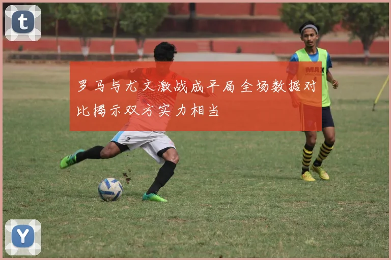 罗马与尤文激战成平局全场数据对比揭示双方实力相当